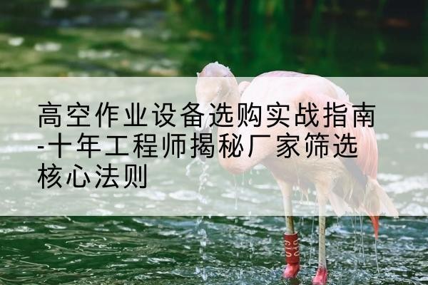 涞水剪叉式升降机厂家-高空作业设备选购实战指南-十年工程师揭秘厂家筛选核心法则