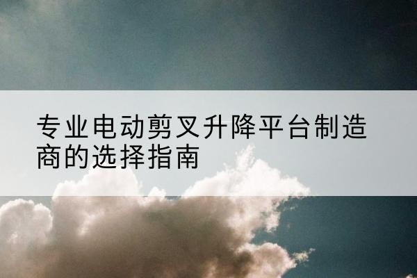 涞水电动剪叉升降平台厂家-专业电动剪叉升降平台制造商的选择指南