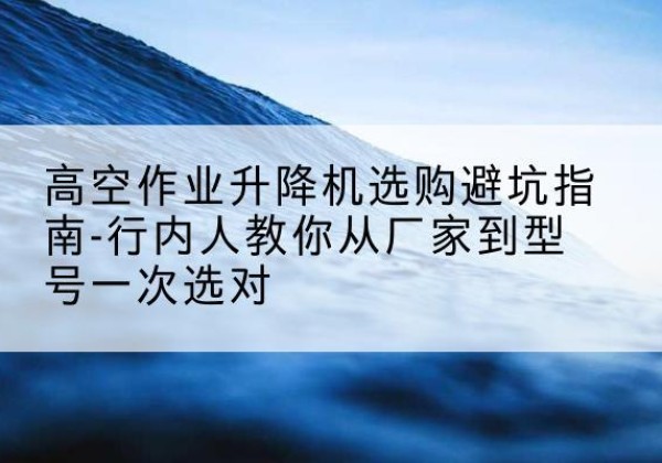 涞水升降平台厂家-高空作业升降机选购避坑指南-行内人教你从厂家到型号一次选对