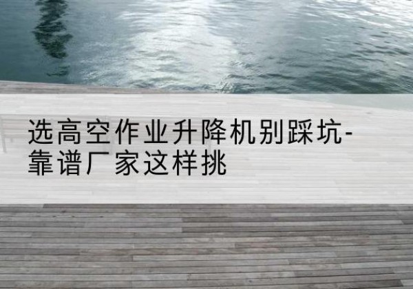 涞水剪叉式升降机厂家-选高空作业升降机别踩坑-靠谱厂家这样挑