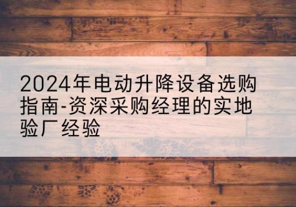 涞水电动剪叉升降平台厂家-2024年电动升降设备选购指南-资深采购经理的实地验厂经验