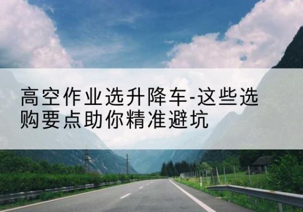涞水升降车厂家-高空作业选升降车-这些选购要点助你*避坑