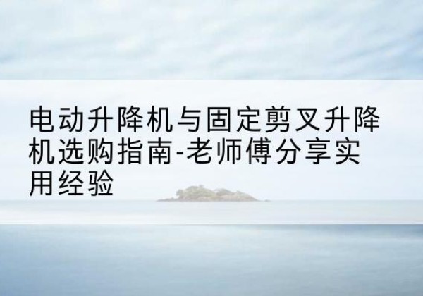 涞水电动升降机怎么选-电动升降机与固定剪叉升降机选购指南-老师傅分享实用经验
