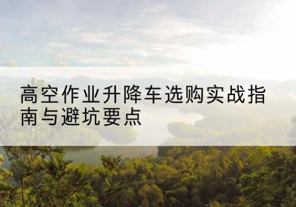 涞水升降车怎么选-高空作业升降车选购实战指南与避坑要点