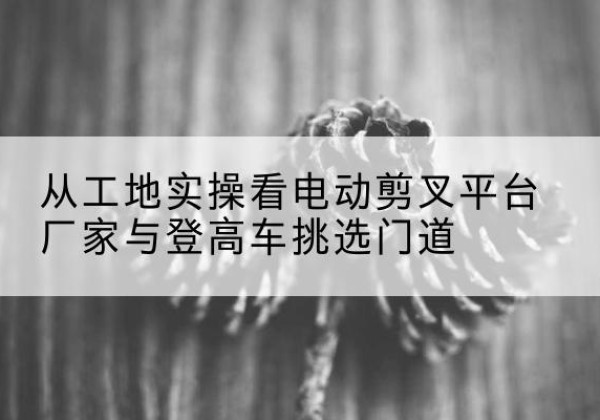 涞水电动剪叉升降平台厂家-从工地实操看电动剪叉平台厂家与登高车挑选门道