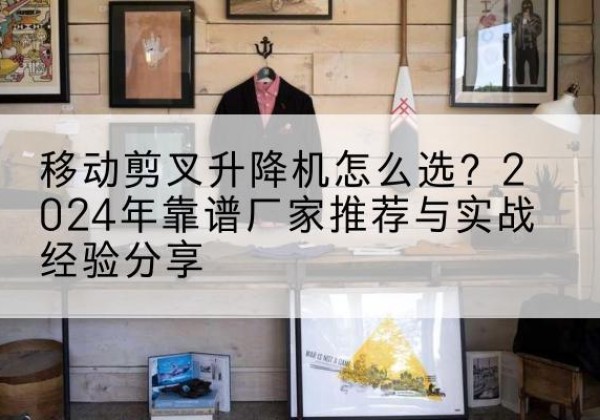涞水升降平台厂家推荐-移动剪叉升降机怎么选？2024年靠谱厂家推荐与实战经验分享