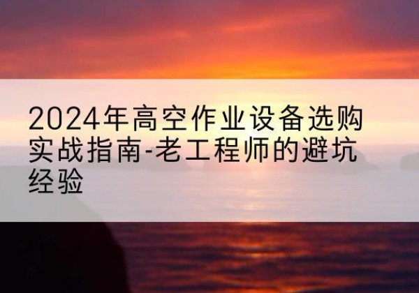涞水高空作业升降机厂家推荐-2024年高空作业设备选购实战指南-老工程师的避坑经验
