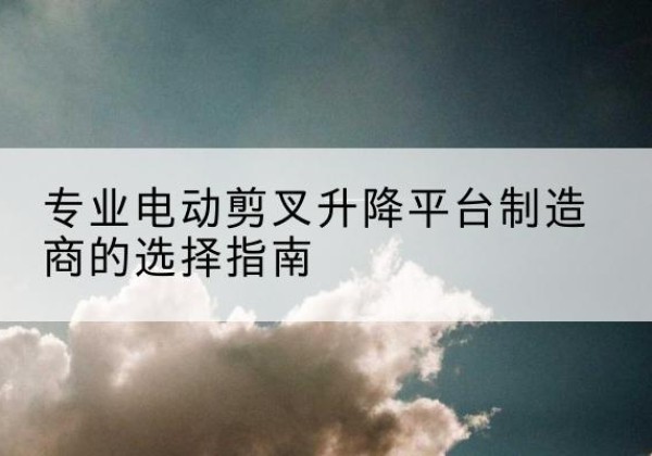 涞水电动剪叉升降平台厂家-专业电动剪叉升降平台制造商的选择指南