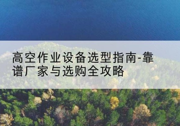 涞水升降车厂家-高空作业设备选型指南-靠谱厂家与选购全攻略